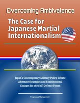 Overcoming Ambivalence: The Case for Japanese Martial Internationalism - Japan's Contemporary Military Policy Debate, Alternate Strategies and Constitutional Changes for the Self-Defense Forces