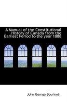A Manual of the Constitutional History of Canada from the Earliest Period to the Year 1888