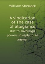 A Vindication of the Case of Allegiance Due to Soveraign Powers in Reply to an Answer
