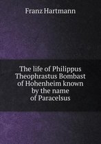 The life of Philippus Theophrastus Bombast of Hohenheim known by the name of Paracelsus