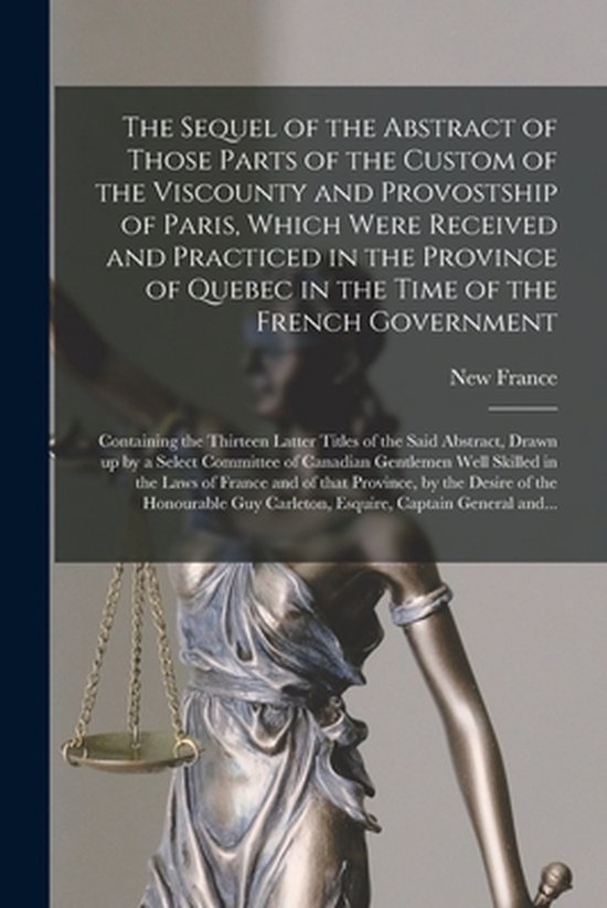 The Sequel of the Abstract of Those Parts of the Custom of the Viscounty and Provostship of Paris, Which Were Received and Practiced in the Province of Quebec in the Time of the French Government [microform]
