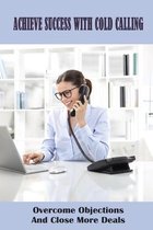 Achieve Success With Cold Calling: Overcome Objections And Close More Deals
