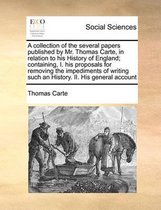 A collection of the several papers published by Mr. Thomas Carte, in relation to his History of England; containing, I. his proposals for removing the impediments of writing such an History. 