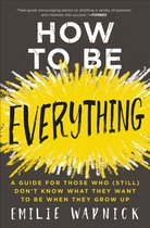 How to Be Everything A Guide for Those Who Still Don't Know What They Want to Be When They Grow Up