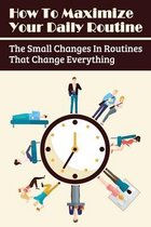 How To Maximize Your Daily Routine: The Small Changes In Routines That Change Everything