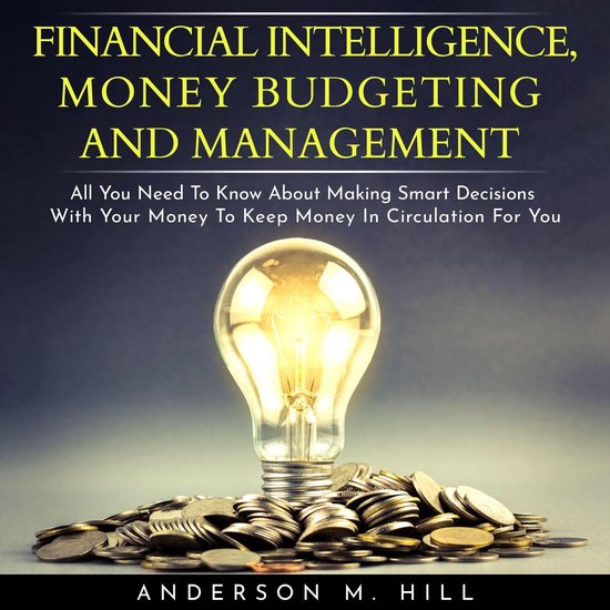 FINANCIAL INTELLIGENCE, MONEY BUDGETING AND MANAGEMENT: ALL YOU NEED TO KNOW ABOUT MAKING SMART DECISIONS WITH YOUR MONEY TO KEEP MONEY IN CIRCULATION FOR YOU
