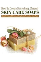 How To Create Nourishing, Natural Skin Care Soaps: Easy, All-natural Diy Recipes Using Herbs, Flowers And Other Plants
