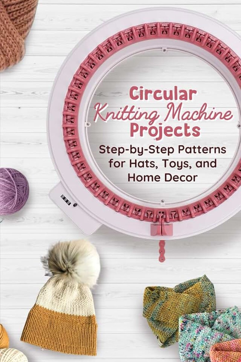 Circular Knitting Machine Projects: Step-by-Step Patterns for Hats, Toys, and Home Decor