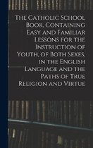 The Catholic School Book, Containing Easy and Familiar Lessons for the Instruction of Youth, of Both Sexes, in the English Language and the Paths of True Religion and Virtue