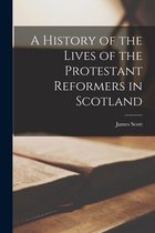 A History of the Lives of the Protestant Reformers in Scotland