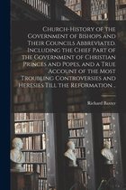 Church-history of the Government of Bishops and Their Councils Abbreviated. Including the Chief Part of the Government of Christian Princes and Popes, and a True Account of the Most Troubling Controversies and Heresies Till the Reformation ..