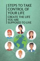 Steps To Take Control Of Your Life: Create The Life You Are Supposed To Live