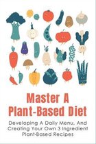 Master A Plant-Based Diet: Developing A Daily Menu, And Creating Your Own 3 Ingredient Plant-Based Recipes