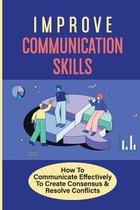 Improve Communication Skills: How To Communicate Effectively To Create Consensus & Resolve Conflicts