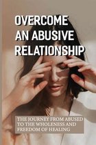 Overcome An Abusive Relationship: The Journey From Abused To The Wholeness And Freedom Of Healing