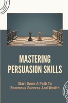 Mastering Persuasion Skills: Start Down A Path To Enormous Success And Wealth