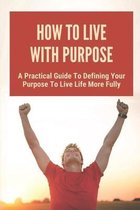 How To Live With Purpose: A Practical Guide To Defining Your Purpose To Live Life More Fully