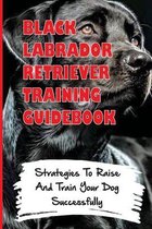 Black Labrador Retriever Training Guidebook: Strategies To Raise And Train Your Dog Successfully