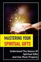 Mastering Your Spiritual Gifts: Understand The Nature Of Spiritual Gifts And Use Them Properly