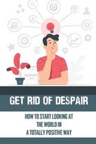 Get Rid Of Despair: How To Start Looking At The World In A Totally Positive Way