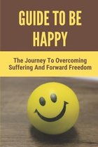 Guide To Be Happy: The Journey To Overcoming Suffering And Forward Freedom