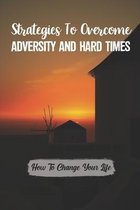 Strategies To Overcome Adversity And Hard Times: How To Change Your Life