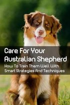 Care For Your Australian Shepherd: How To Train Them Well With Smart Strategies And Techniques