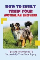 How To Easily Train Your Australian Shepherd: Tips And Techniques To Successfully Train Your Puppy