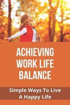 Achieving Work Life Balance: Simple Ways To Live A Happy Life