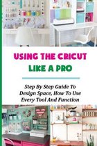 Using The Cricut Like A Pro: Step By Step Guide To Design Space, How To Use Every Tool And Function