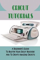 Cricut Tutorials: A Beginner'S Guide To Master Your Cricut Machine And To Create Amazing Objects