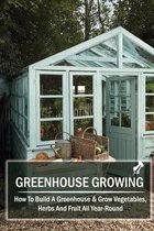 Greenhouse Growing: How To Build A Greenhouse & Grow Vegetables, Herbs And Fruit All Year-Round