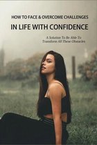 How To Face & Overcome Challenges In Life With Confidence: A Solution To Transform These Obstacles