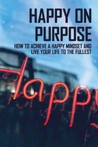 Happy On Purpose: How To Achieve A Happy Mindset And Live Your Life To The Fullest