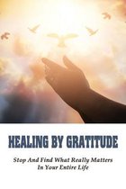 Healing By Gratitude: Stop And Find What Really Matters In Your Entire Life