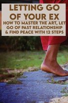 Letting Go Of Your Ex: How To Master The Art, Let Go Of Past Relationship & Find Peace With 12 Steps
