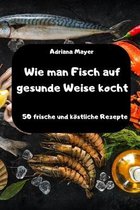 Wie man Fisch auf gesunde Weise kocht - 50 frische und koestliche Rezepte -