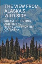 The View From Alaska's Wild Side: Dream Of Hunting And Fishing In The Last Frontier Of Alaska