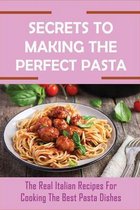 Secrets To Making The Perfect Pasta: The Real Italian Recipes For Cooking The Best Pasta Dishes