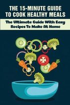 The 15-Minute Guide To Cook Healthy Meals: The Ultimate Guide With Easy Recipes To Make At Home