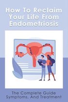 How To Reclaim Your Life From Endometriosis: The Complete Guide Symptoms, And Treatment