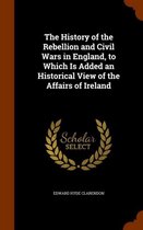 The History of the Rebellion and Civil Wars in England, to Which Is Added an Historical View of the Affairs of Ireland