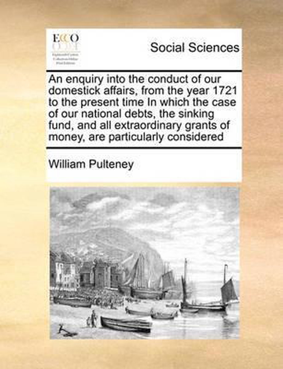 An enquiry into the conduct of our domestick affairs, from the year 1721 to the present time In which the case of our national debts, the sinking fund, and all extraordinary grants of money, are particularly considered - William Pulteney