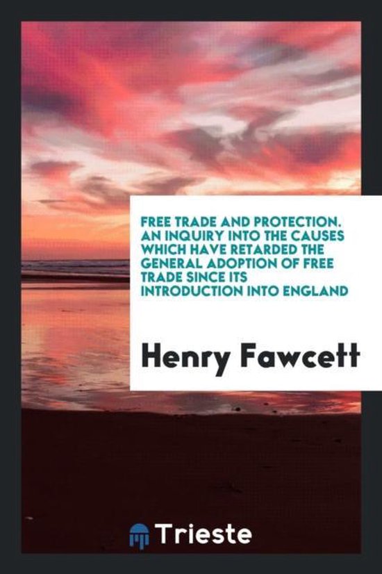 Free Trade and Protection. an Inquiry Into the Causes Which Have Retarded the General Adoption of Free Trade Since Its Introduction Into England