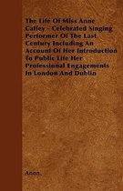 The Life Of Miss Anne Catley - Celebrated Singing Performer Of The Last Century Including An Account Of Her Introduction To Public Life Her Professional Engagements In London And Dublin