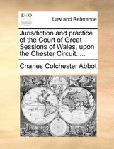 Jurisdiction and Practice of the Court of Great Sessions of Wales, Upon the Chester Circuit. ...