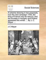 A scheme shewing in two proposals, how the next campaign 1705. the King of France may be reduc'd, and the troubles in Hungary and Poland appeased this winter. ... By J. C. Mayer. ...
