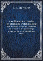 A rudimentary treatise on clock and watch making with a chapter on church clocks and an account of the proceedings respecting the great Westminster clock