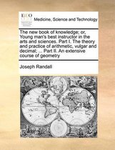 The New Book of Knowledge; Or, Young Man's Best Instructor in the Arts and Sciences. Part I. the Theory and Practice of Arithmetic, Vulgar and Decimal; ... Part II. an Extensive Course of Geometry