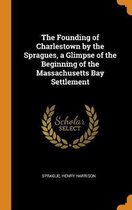 The Founding of Charlestown by the Spragues, a Glimpse of the Beginning of the Massachusetts Bay Settlement